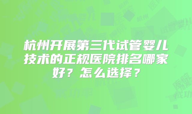 杭州开展第三代试管婴儿技术的正规医院排名哪家好？怎么选择？