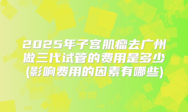 2025年子宫肌瘤去广州做三代试管的费用是多少(影响费用的因素有哪些)