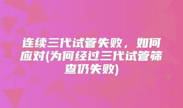 连续三代试管失败，如何应对(为何经过三代试管筛查仍失败)