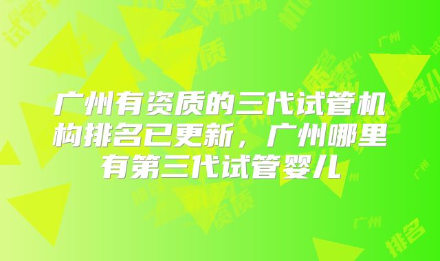 广州有资质的三代试管机构排名已更新,广州哪里有第三代试管婴儿