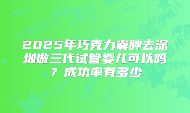 2025年巧克力囊肿去深圳做三代试管婴儿可以吗?成功率有多少