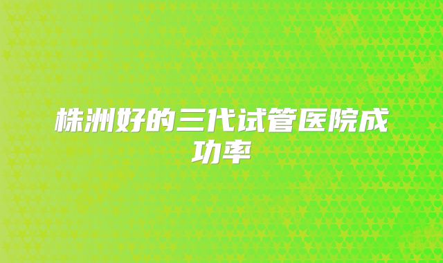株洲好的三代试管医院成功率