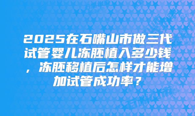 2025在石嘴山市做三代试管婴儿冻胚植入多少钱,冻胚移植后怎样才能增加试管成功率?