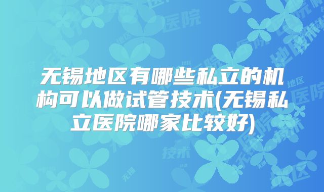 无锡地区有哪些私立的机构可以做试管技术(无锡私立医院哪家比较好)