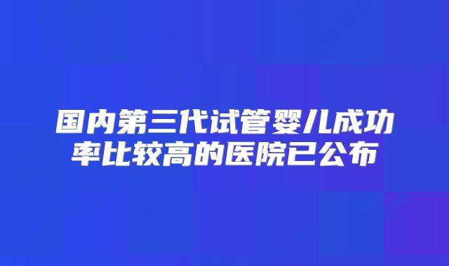 国内第三代试管婴儿成功率比较高的医院已公布