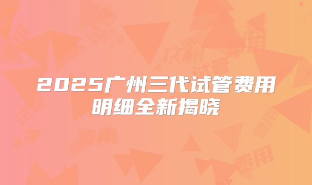 2025广州三代试管费用明细全新揭晓