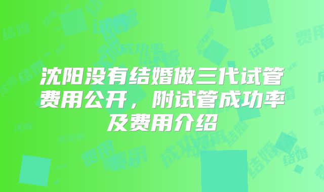 沈阳没有结婚做三代试管费用公开,附试管成功率及费用介绍