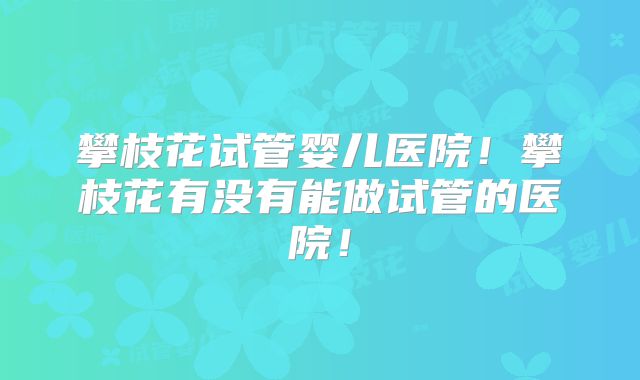 攀枝花试管婴儿医院！攀枝花有没有能做试管的医院！