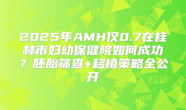 2025年AMH仅0.7在桂林市妇幼保健院如何成功？胚胎筛查+移植策略全公开