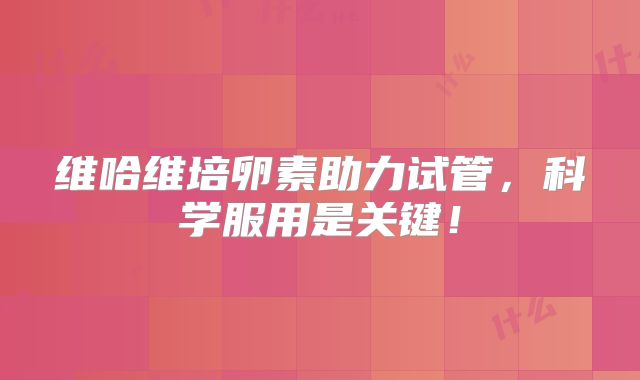 维哈维培卵素助力试管，科学服用是关键！