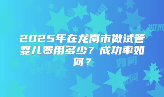 2025年在龙南市做试管婴儿费用多少？成功率如何？