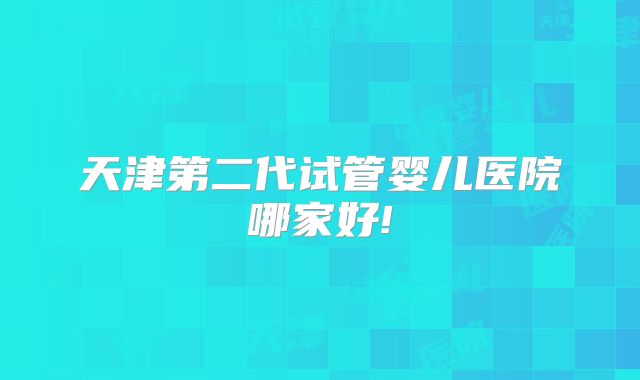 天津第二代试管婴儿医院哪家好!