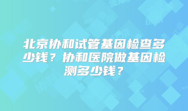 北京协和试管基因检查多少钱？协和医院做基因检测多少钱？