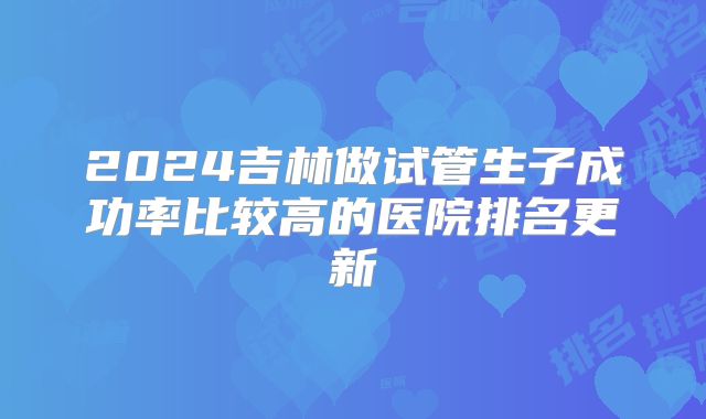 2024吉林做试管生子成功率比较高的医院排名更新