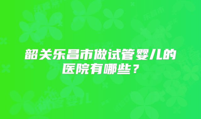 韶关乐昌市做试管婴儿的医院有哪些?
