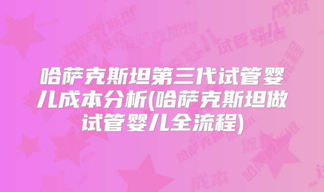 哈萨克斯坦第三代试管婴儿成本分析(哈萨克斯坦做试管婴儿全流程)