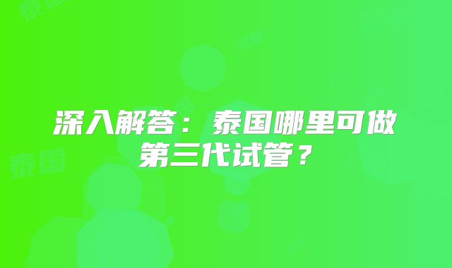 深入解答：泰国哪里可做第三代试管？
