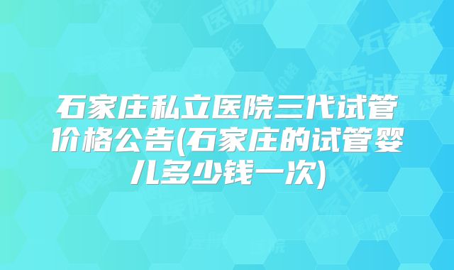 石家庄私立医院三代试管价格公告(石家庄的试管婴儿多少钱一次)