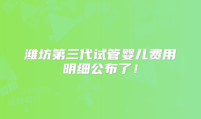潍坊第三代试管婴儿费用明细公布了！