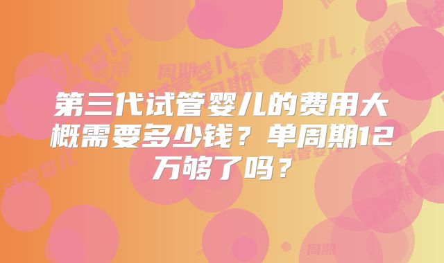 第三代试管婴儿的费用大概需要多少钱？单周期12万够了吗？