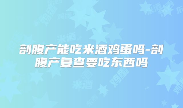 剖腹产能吃米酒鸡蛋吗-剖腹产复查要吃东西吗