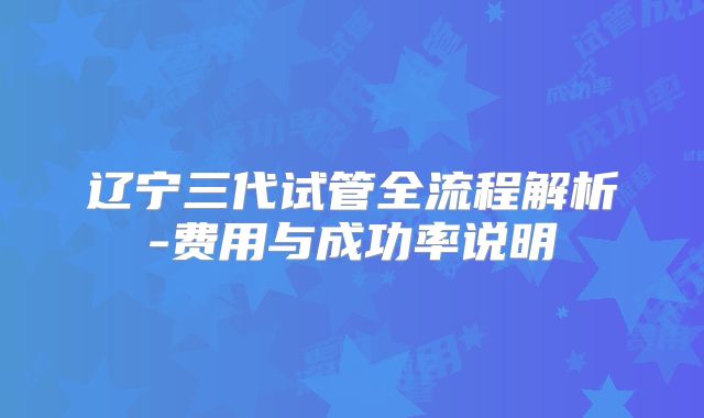 辽宁三代试管全流程解析-费用与成功率说明