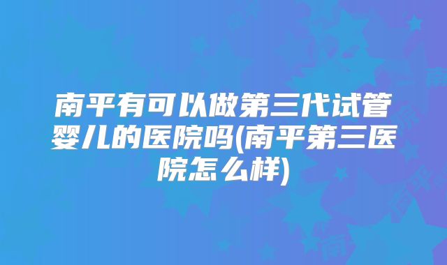 南平有可以做第三代试管婴儿的医院吗(南平第三医院怎么样)