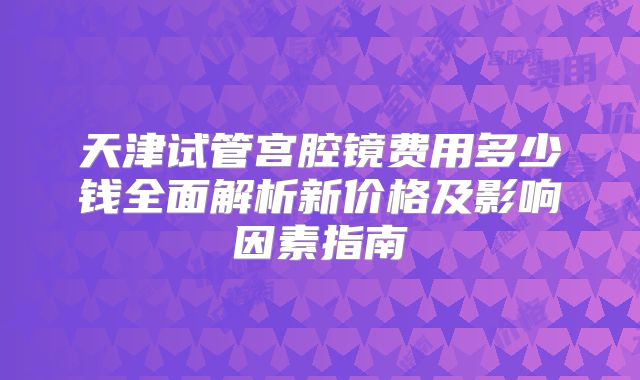 天津试管宫腔镜费用多少钱全面解析新价格及影响因素指南