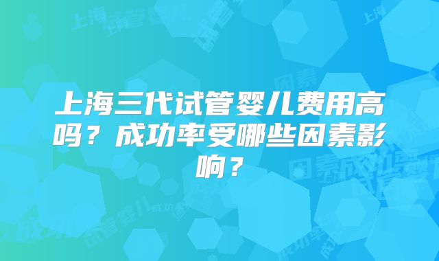 上海三代试管婴儿费用高吗？成功率受哪些因素影响？