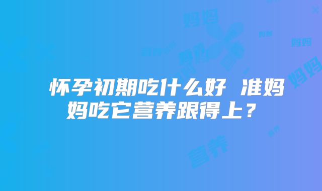 怀孕初期吃什么好 准妈妈吃它营养跟得上?