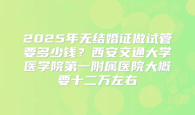 2025年无结婚证做试管要多少钱?西安交通大学医学院第一附属医院大概要十二万左右
