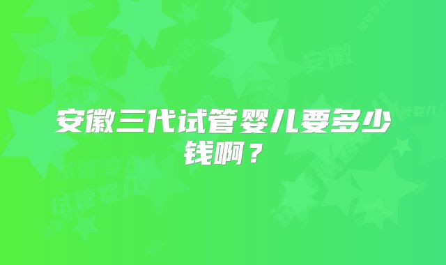 安徽三代试管婴儿要多少钱啊？