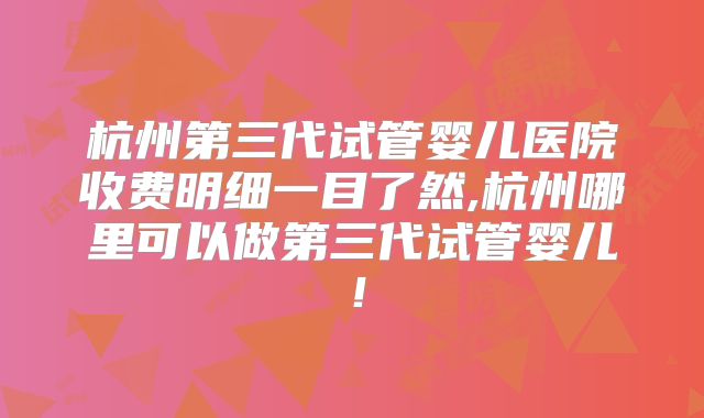 杭州第三代试管婴儿医院收费明细一目了然,杭州哪里可以做第三代试管婴儿！