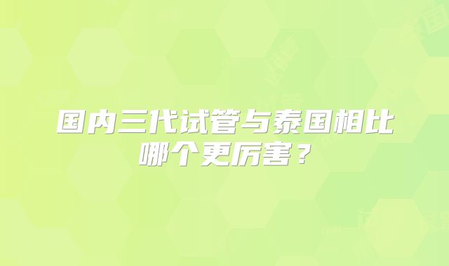 国内三代试管与泰国相比哪个更厉害？
