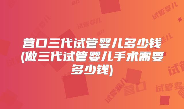 营口三代试管婴儿多少钱(做三代试管婴儿手术需要多少钱)