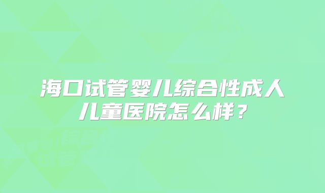 海口试管婴儿综合性成人儿童医院怎么样？