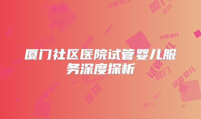 厦门社区医院试管婴儿服务深度探析