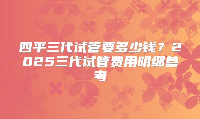 四平三代试管要多少钱？2025三代试管费用明细参考