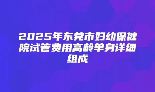 2025年东莞市妇幼保健院试管费用高龄单身详细组成