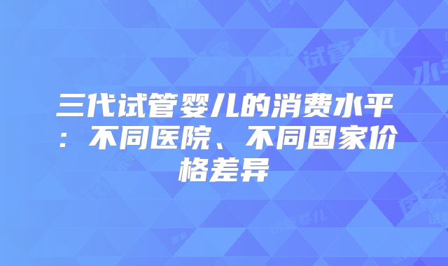 三代试管婴儿的消费水平：不同医院、不同国家价格差异