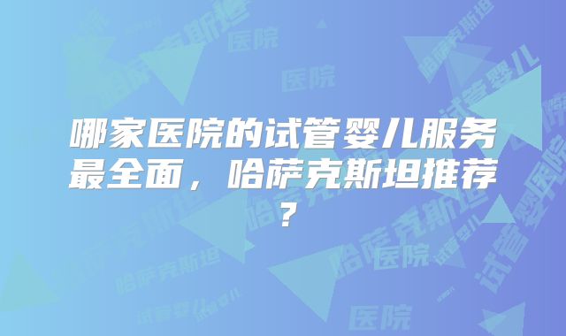 哪家医院的试管婴儿服务最全面，哈萨克斯坦推荐？