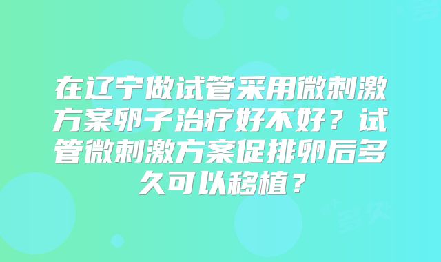 在辽宁做试管采用微刺激方案卵子治疗好不好？试管微刺激方案促排卵后多久可以移植？