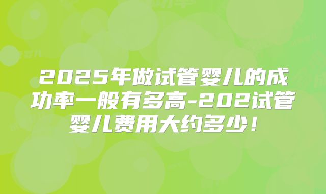 2025年做试管婴儿的成功率一般有多高-202试管婴儿费用大约多少！