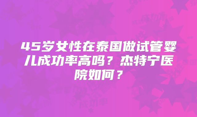 45岁女性在泰国做试管婴儿成功率高吗？杰特宁医院如何？
