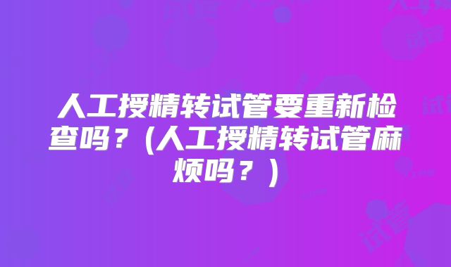 人工授精转试管要重新检查吗？(人工授精转试管麻烦吗？)