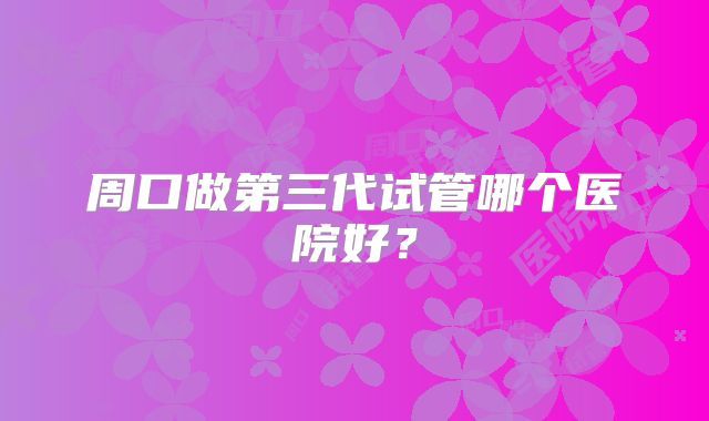 周口做第三代试管哪个医院好？