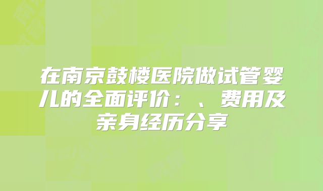 在南京鼓楼医院做试管婴儿的全面评价：、费用及亲身经历分享