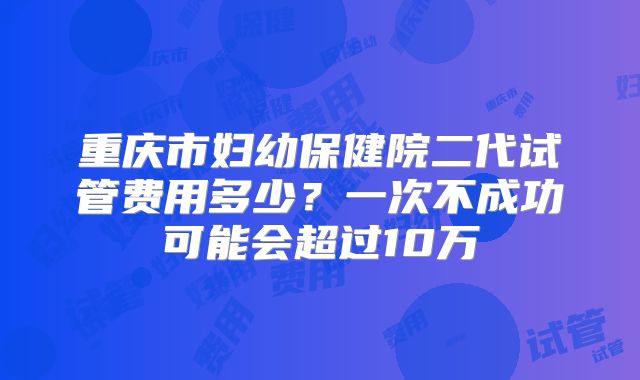 重庆市妇幼保健院二代试管费用多少?一次不成功可能会超过10万