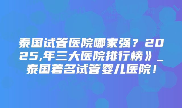 泰国试管医院哪家强？2025,年三大医院排行榜》_泰国著名试管婴儿医院！