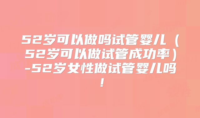52岁可以做吗试管婴儿（52岁可以做试管成功率）-52岁女性做试管婴儿吗！